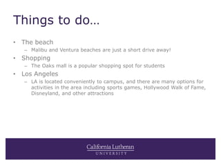Things to do…
• The beach
– Malibu and Ventura beaches are just a short drive away!
• Shopping
– The Oaks mall is a popular shopping spot for students
• Los Angeles
– LA is located conveniently to campus, and there are many options for
activities in the area including sports games, Hollywood Walk of Fame,
Disneyland, and other attractions
 