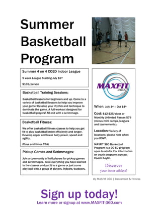 Summer
Basketball
Program
Programs
Summer 4 on 4 COED Indoor League
9 week League Starting July 16th

$135/person

Basketball Training Sessions:
Basketball lessons for beginners and up. Come to a
variety of basketball lessons to help you improve
your game! Develop your rhythm and technique to        When: July 1st – Oct 14th
dominate the game. A full workout designed for
basketball players! All end with a scrimmage.          Cost: $12-$25/class or
                                                       Monthly Unlimted Passes $79
Basketball Fitness:                                    (minus mini camps, leagues
                                                       and tournements).
We offer basketball fitness classes to help you get
fit to play basketball more efficiently and longer.    Location: Variety of
Develop upper and lower body power, speed and          locations; please note when
agility.                                               you RSVP.

(Days and times TBA)                                   MAXFIT 360 Basketball
                                                       Program is a CO-ED program
Pickup Games and Scrimmages:                           open to adults. For information
                                                       on youth programs contact
Join a community of ball players for pickup games      Coach Kaylin.
and scrimmages. Take everything you have learned
in the classes and put it in a game or just come                Discover
play ball with a group of players. Indoors/outdoors.
                                                            your inner athlete!

                                                       By MAXFIT 360 | Basketball & Fitness




               Sign up today!
           Learn more or signup at www.MAXFIT-360.com
           Learn more or signup at www.MAXFIT-360.com
 