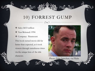 Sales: $653 million
 Year Released: 1994
 Company: Paramount
This book-turned-movie did far
better than expected, as it took
viewers through tumultuous times
via the unique lens of the title
character.
10) FORREST GUMP
Photo: Toby Jamohan, via Flickr
 