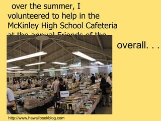 over the summer, I volunteered to help in the McKinley High School Cafeteria at the annual Friends of the Library of Hawaii book sale http://www.hawaiibookblog.com overall. . .