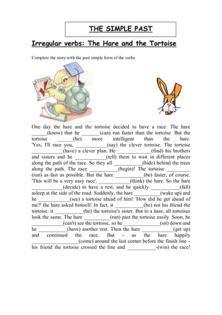 THE SIMPLE PAST

Irregular verbs: The Hare and the Tortoise

Complete the story with the past simple form of the verbs.




One day the hare and the tortoise decided to have a race. The hare
______(know) that he _______(can) run faster than the tortoise. But the
tortoise      ______(be)       more     intelligent     than     the       hare.
'Yes, I'll race you, ____________(say) the clever tortoise. The tortoise
____________(have) a clever plan. He _____________(find) his brothers
and sisters and he ____________(tell) them to wait in different places
along the path of the race. So they all ___________(hide) behind the trees
along the path. The race ___________(begin)! The tortoise _________
(run) as fast as possible. But the hare ___________(be) faster, of course.
'This will be a very easy race', ____________(think) the hare. So the hare
____________(decide) to have a rest, and he quickly ___________(fall)
asleep at the side of the road. Suddenly, the hare __________(wake up) and
he ____________(see) a tortoise ahead of him! 'How did he get ahead of
me?' the hare asked himself. In fact, it ___________(be) not his friend the
tortoise: it ___________(be) the tortoise's sister. But to a hare, all tortoises
look the same. The hare __________(run) past the tortoise easily. Soon, he
____________(can't) see the tortoise, so he ______________(sit) down and
he ___________(have) another rest. Then the hare ____________(get up)
and continued the race.              But - as the              hare     happily
__________________(come) around the last corner before the finish line -
his friend the tortoise crossed the line and ___________-(win) the race!
 