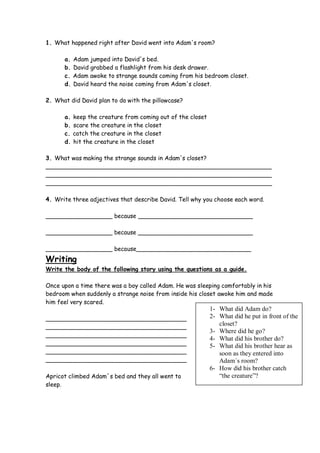 1. What happened right after David went into Adam's room?

      a.   Adam jumped into David's bed.
      b.   David grabbed a flashlight from his desk drawer.
      c.   Adam awoke to strange sounds coming from his bedroom closet.
      d.   David heard the noise coming from Adam's closet.

2. What did David plan to do with the pillowcase?

      a.   keep the creature from coming out of the closet
      b.   scare the creature in the closet
      c.   catch the creature in the closet
      d.   hit the creature in the closet

3. What was making the strange sounds in Adam's closet?
_____________________________________________________________
_____________________________________________________________
_____________________________________________________________

4. Write three adjectives that describe David. Tell why you choose each word.

__________________ because _______________________________

__________________ because _______________________________

__________________ because_______________________________
Writing
Write the body of the following story using the questions as a guide.

Once upon a time there was a boy called Adam. He was sleeping comfortably in his
bedroom when suddenly a strange noise from inside his closet awoke him and made
him feel very scared.
                                                             1- What did Adam do?
______________________________________                       2- What did he put in front of the
______________________________________
                                                                closet?
                                                             3- Where did he go?
______________________________________
                                                             4- What did his brother do?
______________________________________                       5- What did his brother hear as
______________________________________                          soon as they entered into
______________________________________                          Adam´s room?
                                                             6- How did his brother catch
Apricot climbed Adam´s bed and they all went to                 “the creature”?
sleep.
 