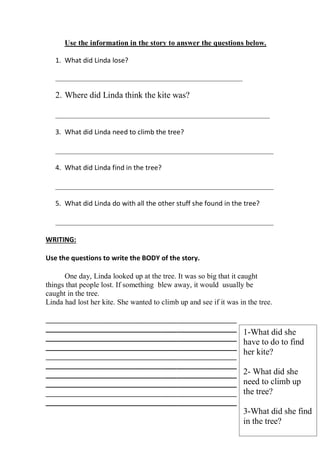 Use the information in the story to answer the questions below.

   1. What did Linda lose?

   __________________________________________________________

   2. Where did Linda think the kite was?

   _________________________________________________________

   3. What did Linda need to climb the tree?

   __________________________________________________________

   4. What did Linda find in the tree?

   __________________________________________________________

   5. What did Linda do with all the other stuff she found in the tree?

   __________________________________________________________

WRITING:

Use the questions to write the BODY of the story.

      One day, Linda looked up at the tree. It was so big that it caught
things that people lost. If something blew away, it would usually be
caught in the tree.
Linda had lost her kite. She wanted to climb up and see if it was in the tree.

___________________________________________________
___________________________________________________                 1-What did she
___________________________________________________
                                                                    have to do to find
___________________________________________________
___________________________________________________
                                                                    her kite?
___________________________________________________
___________________________________________________                 2- What did she
___________________________________________________                 need to climb up
___________________________________________________                 the tree?
___________________________________________________
                                                                    3-What did she find
                                                                    in the tree?
 