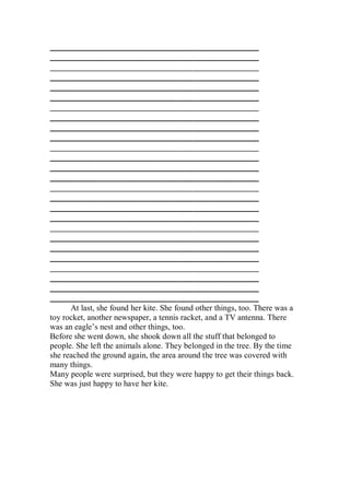 ___________________________________________________
___________________________________________________
___________________________________________________
___________________________________________________
___________________________________________________
___________________________________________________
___________________________________________________
___________________________________________________
___________________________________________________
___________________________________________________
___________________________________________________
___________________________________________________
___________________________________________________
___________________________________________________
___________________________________________________
___________________________________________________
___________________________________________________
___________________________________________________
___________________________________________________
___________________________________________________
___________________________________________________
___________________________________________________
___________________________________________________
___________________________________________________
___________________________________________________
___________________________________________________
      At last, she found her kite. She found other things, too. There was a
toy rocket, another newspaper, a tennis racket, and a TV antenna. There
was an eagle’s nest and other things, too.
Before she went down, she shook down all the stuff that belonged to
people. She left the animals alone. They belonged in the tree. By the time
she reached the ground again, the area around the tree was covered with
many things.
Many people were surprised, but they were happy to get their things back.
She was just happy to have her kite.
 