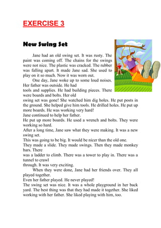 EXERCISE 3

New Swing Set
      Jane had an old swing set. It was rusty. The
paint was coming off. The chains for the swings
were not nice. The plastic was cracked. The rubber
was falling apart. It made Jane sad. She used to
play on it so much. Now it was worn out.
      One day, Jane woke up to some loud noises.
Her father was outside. He had
tools and supplies. He had building pieces. There
were boards and bolts. Her old
swing set was gone! She watched him dig holes. He put posts in
the ground. She helped give him tools. He drilled holes. He put up
more boards. He was working very hard!
Jane continued to help her father.
He put up more boards. He used a wrench and bolts. They were
working so hard.
After a long time, Jane saw what they were making. It was a new
swing set.
This was going to be big. It would be nicer than the old one.
They made a slide. They made swings. Then they made monkey
bars. There
was a ladder to climb. There was a tower to play in. There was a
tunnel to crawl
through. It was very exciting.
      When they were done, Jane had her friends over. They all
played together.
Even her father played. He never played!
The swing set was nice. It was a whole playground in her back
yard. The best thing was that they had made it together. She liked
working with her father. She liked playing with him, too.
 