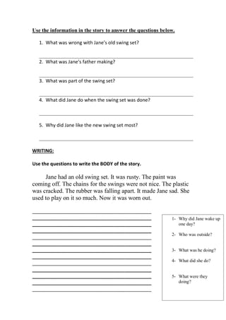 Use the information in the story to answer the questions below.

   1. What was wrong with Jane’s old swing set?

   __________________________________________________________
   2. What was Jane’s father making?

   __________________________________________________________
   3. What was part of the swing set?

   __________________________________________________________
   4. What did Jane do when the swing set was done?

   __________________________________________________________

   5. Why did Jane like the new swing set most?

   __________________________________________________________

WRITING:

Use the questions to write the BODY of the story.

     Jane had an old swing set. It was rusty. The paint was
coming off. The chains for the swings were not nice. The plastic
was cracked. The rubber was falling apart. It made Jane sad. She
used to play on it so much. Now it was worn out.

_____________________________________________
_____________________________________________                1- Why did Jane wake up
_____________________________________________                   one day?
_____________________________________________
                                                             2- Who was outside?
_____________________________________________
_____________________________________________
_____________________________________________                3- What was he doing?
_____________________________________________
                                                             4- What did she do?
_____________________________________________
_____________________________________________
_____________________________________________                5- What were they
_____________________________________________                   doing?
_____________________________________________
 