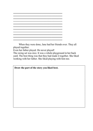 _____________________________________________
_____________________________________________
_____________________________________________
_____________________________________________
_____________________________________________
_____________________________________________
_____________________________________________
_____________________________________________
_____________________________________________
_____________________________________________
_____________________________________________

      When they were done, Jane had her friends over. They all
played together.
Even her father played. He never played!
The swing set was nice. It was a whole playground in her back
yard. The best thing was that they had made it together. She liked
working with her father. She liked playing with him too.


 Draw the part of the story you liked best.
 