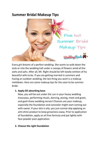 Summer Bridal Makeup Tips
Every girl dreams of a perfect wedding. She wants to walk down the
aisle or into the wedding hall under a canopy of flowers amid all the
oohs and aahs. After all, Mr. Right should be left totally smitten of his
beautiful wife to be. If you are getting married in summers and
having an outdoor wedding, the last thing you want is a makeup
meltdown. Here are some makeup tips for the soon to be summer
bride-
1. Apply Oil absorbing base
Now, you will be out under the sun in your heavy wedding
trousseau, performing rituals, dancing, posing, meet and greet,
and gosh those wedding nerves! Chances are your makeup,
especially the foundation and concealer might start coming out
with sweat. If your skin is oily, you just cannot skip applying an
anti-shine product to keep greasiness away. Prior to application
of foundation, apply an oil free formula and pat lightly with
face powder post application.
2. Choose the right foundation
 