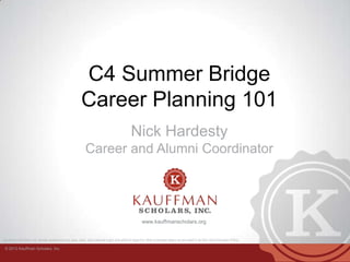 © 2013 Kauffman Scholars, Inc.
Kauffman Scholars, Inc. admits students of any race, color, and national origin and without regard to other protected status as provided in its Non-Discrimination Policy.
www.kauffmanscholars.org
C4 Summer Bridge
Career Planning 101
Nick Hardesty
Career and Alumni Coordinator
 