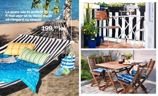 59,95lei
                                                                                                                                                                       DYNING paravânt
                                                                                                                                                                       Include 8 benzi adezive de 35 cm.
                                                                                                                                                                       100% poliester. L250×Lat80cm.
                                                                                                                                                                       Culori asortate.



La soare sau la umbră? Îţi va
                                                                                                                                                                       601.748.32



                                                                                                                       3


ﬁ mai ușor să te decizi decât
să-l împarţi cu cineva!
                                                                                                                                                           4




                                          199,95lei
                                          HÅLLÖ hamac 100% bumbac.
                                          Designer: Lisel Garsveden. L220×Lat140cm.
                                          Culori asortate 501.748.04




                                                                                                                                                                   5




   1




            2




                                                                                                                                                                                                     89,95lei/buc.
                49, lei  99
                GRÖNSKA prosop
                                                                                                                           159,95lei                                                                 BOLLÖ scaun pliant
                                                                                                                                                                                                     Lemn masiv de acacia.
                                                                                                                           BOLLÖ masă pliantă                                                        Lat36×A54, H85cm.
                100% bumbac. Lat100×L180cm.                                                                                                                                                          Maro 400.556.89
                                                      pAGInA DIn STÂnGA:                                                   Lemn masiv de acacia. L113×Lat64,
                Culori asortate 602.019.20
                                                      1. GRENÖ pernă decorativă 39,99lei                                   H72cm. Maro 501.016.38
                                                      Țesătură: 100% bumbac. Umplutură: 100% poliuretan.
                                                      L60×Lat40cm. Carouri/Culori asortate 701.748.03
                                                      2. GRENÖ pernă decorativă 29,99lei                                                                       6
                                                      Țesătură: 100% bumbac. Umplutură: 100% poliuretan.
                                                      L60×Lat30cm. Dungi/Culori asortate 201.748.05

                                                      pAGInA DIn DreApTA:
                                                      3. VINÖ scaun cu braţe 199,95lei Lemn masiv de acacia și oțel.
                                                      Designer: niels Gammelgaard. Lat59×A58, H85cm. 501.522.51
                                                      4. HÄRÖ masă pliantă 79,95lei Oțel cu protecție la coroziune.
                                                      Designer: Mia Gammelgaard. L55×Lat60, H71cm.
                                                      Gri deschis 201.746.31
                                                      5. PLATTA podea 99,95lei/9 buc. Lemn masiv de acacia.
                                                      L30×Lat30cm. 201.654.86
                                                      6. SÄRÖ pernă decorativă 9,99lei/buc. 100% bumbac
                                                      L34×Lat34cm. Albastru 101.747.97
 