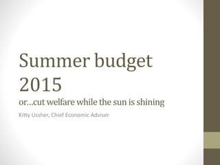 Summer budget
2015
or…cut welfare while the sun is shining
Kitty Ussher, Chief Economic Adviser
 