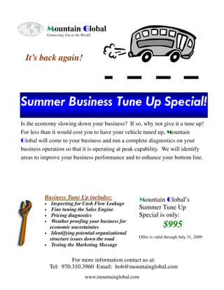 Mountain Global
              Connecting You to the World!




  It’s back again!




Summer Business Tune Up Special!
Is the economy slowing down your business? If so, why not give it a tune up!
For less than it would cost you to have your vehicle tuned up, Mountain
Global will come to your business and run a complete diagnostics on your
business operation so that it is operating at peak capability. We will identify
areas to improve your business performance and to enhance your bottom line.




          Business Tune Up includes:                       Mountain Global’s
                Inspecting for Cash Flow Leakage
          •
                                                           Summer Tune Up
                Fine tuning the Sales Engine
          •
                                                           Special is only:
                Pricing diagnostics
          •
                Weather proofing your business for
                                                                        $995
          •
               economic uncertainties
                Identifying potential organizational
          •
                                                           Offer is valid through July 31, 2009
               structure issues down the road
                Testing the Marketing Message
          •



                        For more information contact us at:
               Tel: 970.310.3960 Email: bob@mountainglobal.com
                                      www.mountainglobal.com
 