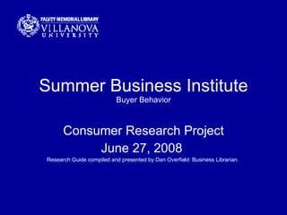 Summer Business Institute Buyer Behavior Consumer Research Project June 27, 2008  Research Guide compiled and presented by Dan Overfield: Business Librarian.  