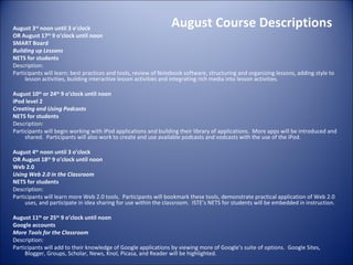 August Course Descriptions August 3 rd  noon until 3 o’clock OR August 17 th  9 o’clock until noon SMART Board  Building up Lessons NETS for students Description: Participants will learn: best practices and tools, review of Notebook software, structuring and organizing lessons, adding style to lesson activities, building interactive lesson activities and integrating rich media into lesson activities. August 10 th  or 24 th  9 o’clock until noon iPod level 2 Creating and Using Podcasts NETS for students Description: Participants will begin working with iPod applications and building their library of applications.  More apps will be introduced and shared.  Participants will also work to create and use available podcasts and vodcasts with the use of the iPod.   August 4 th  noon until 3 o’clock OR August 18 th  9 o’clock until noon Web 2.0  Using Web 2.0 in the Classroom NETS for students Description: Participants will learn more Web 2.0 tools.  Participants will bookmark these tools, demonstrate practical application of Web 2.0 uses, and participate in idea sharing for use within the classroom.  ISTE’s NETS for students will be embedded in instruction.    August 11 th  or 25 th  9 o’clock until noon Google accounts More Tools for the Classroom Description: Participants will add to their knowledge of Google applications by viewing more of Google’s suite of options.  Google Sites, Blogger, Groups, Scholar, News, Knol, Picasa, and Reader will be highlighted. 
