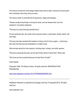 The Scouts choose the merit badge classes they want to take in advance and are given
their schedules when they arrive at camp.

The nature center is crammed full of aquariums, cages and displays.

"People usually bring things in during the week, and we release them over the
weekend," one leader explained.

"The idea is to have the boys identify them."

On this particular day, the center had a praying mantis, a wolf spider, fossils, plants, fish
and frogs.

The boys had also assisted their leaders in doing a bit of minor surgery -- removing a
fish hook that had become embedded in a turtle's nose.

Wild animals abound on the property, including deer, turkeys, and other species.

"We have a peacock this year, but we don't know where it came from," Brtva said.

"We know we have coyotes because we hear them at night."

Vickie Speek

Copyright, 2009, The Beacon News. All rights reserved. REPRODUCTION
PROHIBITED.

http://www.highbeam.com/doc/1N1-0F5F6880882EB8B7.html




HighBeam Research is operated by Cengage Learning. © Copyright 2012. All rights
reserved.

www.highbeam.com
 