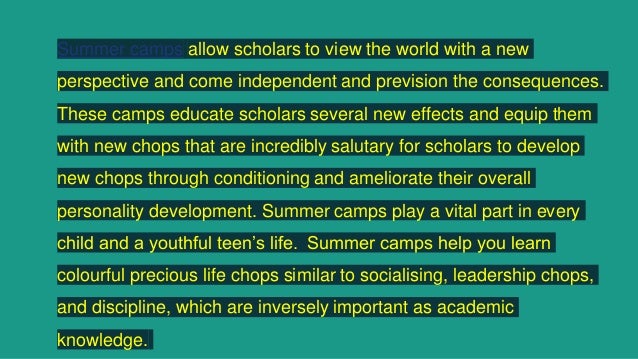 Summer camps allow scholars to view the world with a new
perspective and come independent and prevision the consequences.
These camps educate scholars several new effects and equip them
with new chops that are incredibly salutary for scholars to develop
new chops through conditioning and ameliorate their overall
personality development. Summer camps play a vital part in every
child and a youthful teen’s life. Summer camps help you learn
colourful precious life chops similar to socialising, leadership chops,
and discipline, which are inversely important as academic
knowledge.
 