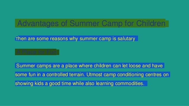 Advantages of Summer Camp for Children
Then are some reasons why summer camp is salutary
A Place for Fun
Summer camps are a place where children can let loose and have
some fun in a controlled terrain. Utmost camp conditioning centres on
showing kids a good time while also learning commodities.
 