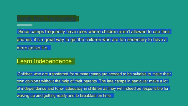 Break from Technology
Since camps frequently have rules where children aren't allowed to use their
phones, it's a great way to get the children who are too sedentary to have a
more active life.
Learn Independence
Children who are transferred for summer camp are needed to be suitable to make their
own opinions without the help of their parents. The late camps in particular make a lot
of independence and tone- adequacy in children as they will indeed be responsible for
waking up and getting ready and to breakfast on time.
 