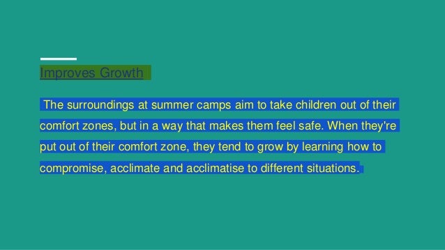 Improves Growth
The surroundings at summer camps aim to take children out of their
comfort zones, but in a way that makes them feel safe. When they're
put out of their comfort zone, they tend to grow by learning how to
compromise, acclimate and acclimatise to different situations.
 