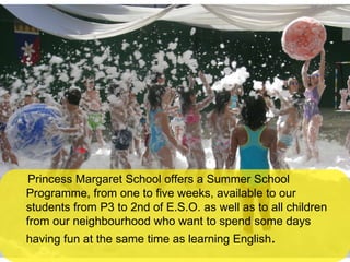 Princess Margaret School offers a Summer School Programme, from one to five weeks, available to our students from P3 to 2nd of E.S.O. as well as to all children from our neighbourhood who want to spend some days having fun at the same time as learning English . 