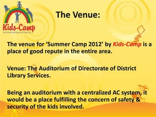 The Venue:

The venue for ‘Summer Camp 2012’ by Kids-Camp is a
place of good repute in the entire area.

Venue: The Auditorium of Directorate of District
Library Services.

Being an auditorium with a centralized AC system, it
would be a place fulfilling the concern of safety &
security of the kids involved.
 