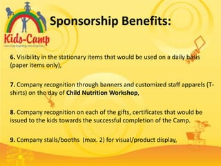 Sponsorship Benefits:

6. Visibility in the stationary items that would be used on a daily basis
(paper items only),

7. Company recognition through banners and customized staff apparels (T-
shirts) on the day of Child Nutrition Workshop,

8. Company recognition on each of the gifts, certificates that would be
issued to the kids towards the successful completion of the Camp.

9. Company stalls/booths (max. 2) for visual/product display,
 
