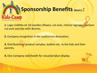 Sponsorship Benefits (Assct.) :

1. Logo visibility on 10 standies (flexes), cut-outs, interior signages, cartoon
cut-outs and the main Banner,

2. Company recognition in the auditorium decoration,

3. Distribution of product samples, leaflets etc. to the kids and their
parents,

4. One Company stall/booth for visual/product display.
 