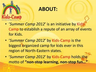 ABOUT:

• ‘Summer Camp 2012’ is an initiative by Kids-
  Camp to establish a repute of an array of events
  for Kids.
• ‘Summer Camp 2012’ by Kids-Camp is the
  biggest organized camp for kids ever in this
  region of North-Eastern states.
• ‘Summer Camp 2012’ by Kids-Camp holds the
  motto of “non-stop learning, non-stop fun…”
 