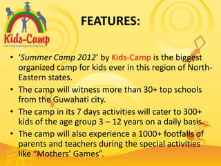 FEATURES:

• ‘Summer Camp 2012’ by Kids-Camp is the biggest
  organized camp for kids ever in this region of North-
  Eastern states.
• The camp will witness more than 30+ top schools
  from the Guwahati city.
• The camp in its 7 days activities will cater to 300+
  kids of the age group 3 – 12 years on a daily basis.
• The camp will also experience a 1000+ footfalls of
  parents and teachers during the special activities
  like “Mothers’ Games”.
 