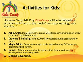 Activities for Kids:

‘Summer Camp 2012’ by Kids-Camp will be full of various
activities to fit best to the motto “non-stop learning, non-
stop fun…”

1. Art & Craft: Daily interactive group-wise lessons/workshops on art &
     craft items by NID Alumnus,
2.   Drawing & Painting: Interactive drawing & painting lessons/work-
     shops,
3.   Magic Tricks: Group-wise magic tricks workshops by ITC Sonar in-
     house magician Raven,
4.   Games: Different games to strengthen their team spirit and to
     develop their leadership skills,
5. Singing & Dancing,
 