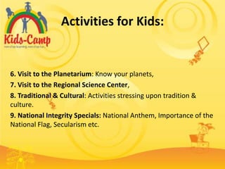 Activities for Kids:


6. Visit to the Planetarium: Know your planets,
7. Visit to the Regional Science Center,
8. Traditional & Cultural: Activities stressing upon tradition &
culture.
9. National Integrity Specials: National Anthem, Importance of the
National Flag, Secularism etc.
 
