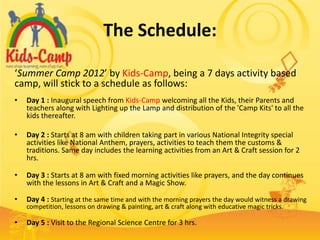 The Schedule:

‘Summer Camp 2012’ by Kids-Camp, being a 7 days activity based
camp, will stick to a schedule as follows:
•   Day 1 : Inaugural speech from Kids-Camp welcoming all the Kids, their Parents and
    teachers along with Lighting up the Lamp and distribution of the 'Camp Kits' to all the
    kids thereafter.

•   Day 2 : Starts at 8 am with children taking part in various National Integrity special
    activities like National Anthem, prayers, activities to teach them the customs &
    traditions. Same day includes the learning activities from an Art & Craft session for 2
    hrs.

•   Day 3 : Starts at 8 am with fixed morning activities like prayers, and the day continues
    with the lessons in Art & Craft and a Magic Show.

•   Day 4 : Starting at the same time and with the morning prayers the day would witness a drawing
    competition, lessons on drawing & painting, art & craft along with educative magic tricks.

•   Day 5 : Visit to the Regional Science Centre for 3 hrs.
 