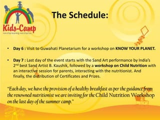 The Schedule:


• Day 6 : Visit to Guwahati Planetarium for a workshop on KNOW YOUR PLANET.

• Day 7 : Last day of the event starts with the Sand Art performance by India’s
  2nd best Sand Artist B. Kaushik, followed by a workshop on Child Nutrition with
  an interactive session for parents, interacting with the nutritionist. And
  finally, the distribution of Certificates and Prizes.

“Each day, we have the provision of a healthy breakfast as per the guidance from
the renowned nutritionist we are inviting for the Child Nutrition Workshop
on the last day of the summer camp.”
 