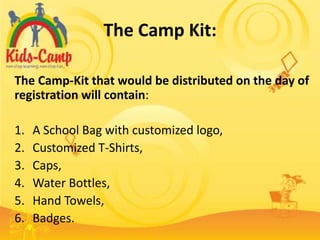 The Camp Kit:

The Camp-Kit that would be distributed on the day of
registration will contain:

1.   A School Bag with customized logo,
2.   Customized T-Shirts,
3.   Caps,
4.   Water Bottles,
5.   Hand Towels,
6.   Badges.
 