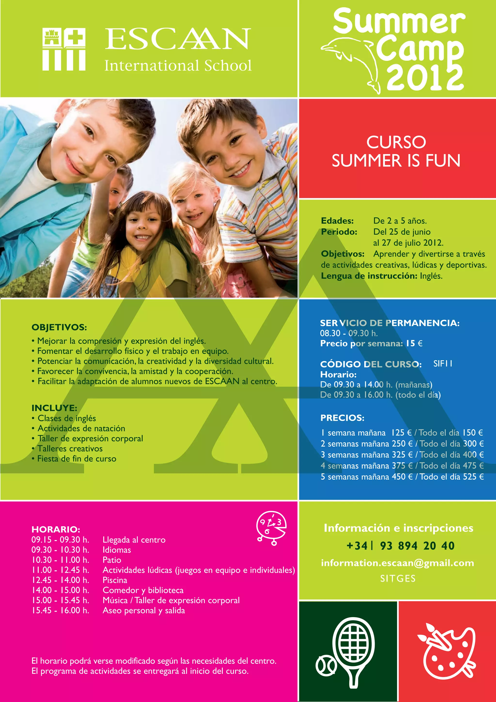 CURSO
                                                                              SUMMER IS FUN


                                                                           Edades:       De 2 a 5 años.
                                                                           Periodo:      Del 25 de junio
                                                                                         al 27 de julio 2012.
                                                                           Objetivos: Aprender y divertirse a través
                                                                           de actividades creativas, lúdicas y deportivas.
                                                                           Lengua de instrucción: Inglés.




OBJETIVOS:                                                                 SER VICIO DE PERMANENCIA:
                                                                           08.30 - 09.30 h.
• Mejorar la compresión y expresión del inglés.                            Precio por semana: 15 €
• Fomentar el desarrollo físico y el trabajo en equipo.
• Potenciar la comunicación, la creatividad y la diversidad cultural.      CÓDIGO DEL CURSO: SIF11
• Favorecer la convivencia, la amistad y la cooperación.                   Horario:
• Facilitar la adaptación de alumnos nuevos de ESCAAN al centro.           De 09.30 a 14.00 h. (mañanas)
                                                                           De 09.30 a 16.00 h. (todo el día)
INCLUYE:
• Clases de inglés                                                         PRECIOS:
• Actividades de natación                                                  1 semana mañana 125 € / Todo el día 150 €
• Taller de expresión corporal
                                                                           2 semanas mañana 250 € / Todo el día 300 €
• Talleres creativos
• Fiesta de fin de curso                                                   3 semanas mañana 325 € / Todo el día 400 €
                                                                           4 semanas mañana 375 € / Todo el día 475 €
                                                                           5 semanas mañana 450 € / Todo el día 525 €




HORARIO:                                                                   Información e inscripciones
09.15 - 09.30 h.   Llegada al centro
09.30 - 10.30 h.   Idiomas                                                        + 34     93 894 20 40
10.30 - 11.00 h.   Patio                                                   information.escaan@gmail.com
11.00 - 12.45 h.   Actividades lúdicas (juegos en equipo e individuales)
12.45 - 14.00 h.   Piscina                                                                 SITGE S
14.00 - 15.00 h.   Comedor y biblioteca
15.00 - 15.45 h.   Música / Taller de expresión corporal
15.45 - 16.00 h.   Aseo personal y salida




El horario podrá verse modificado según las necesidades del centro.
El programa de actividades se entregará al inicio del curso.
 