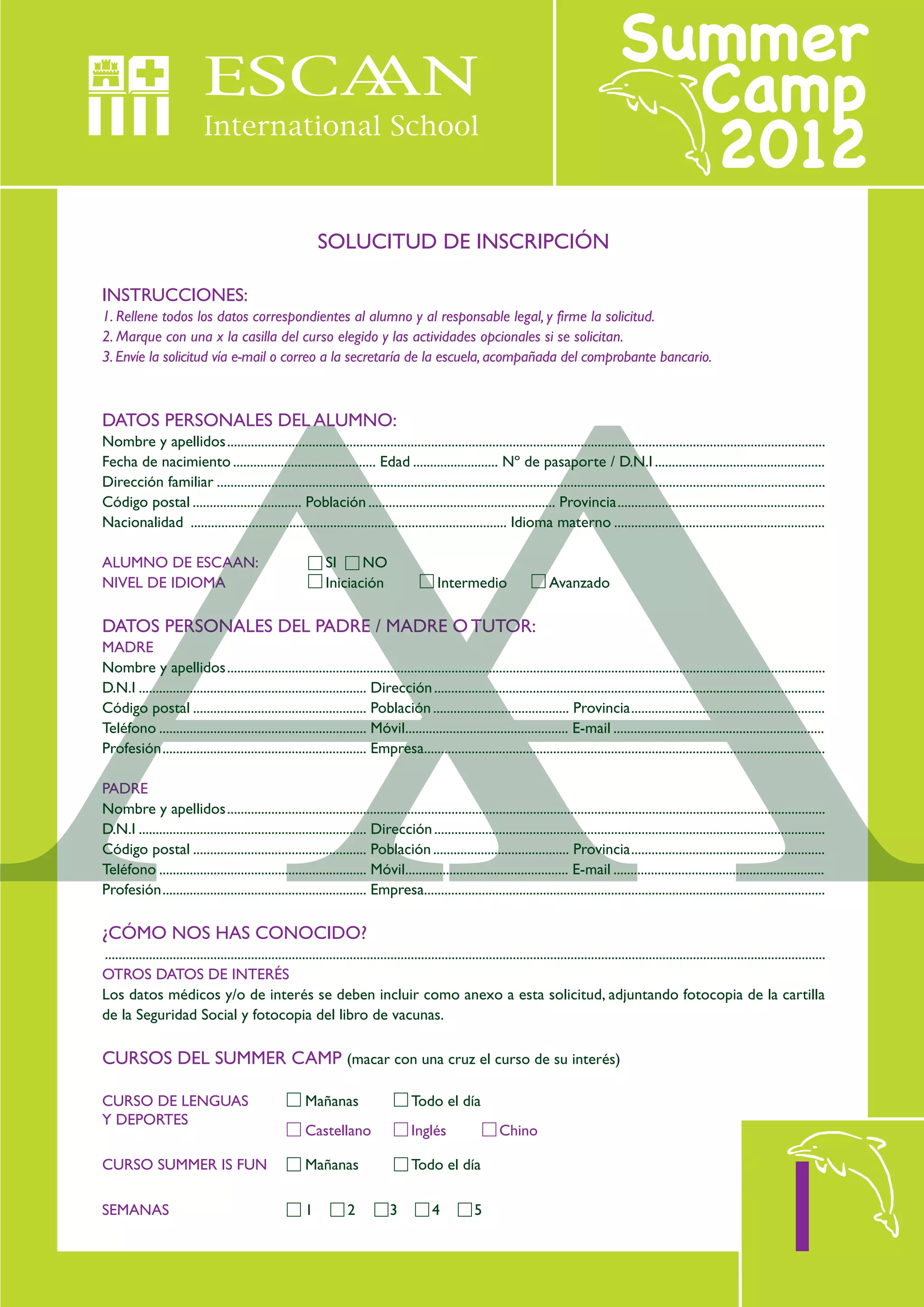 SOLUCITUD DE INSCRIPCIÓN

INSTRUCCIONES:
1. Rellene todos los datos correspondientes al alumno y al responsable legal, y firme la solicitud.
2. Marque con una x la casilla del curso elegido y las actividades opcionales si se solicitan.
3. Envíe la solicitud vía e-mail o correo a la secretaría de la escuela, acompañada del comprobante bancario.



DATOS PERSONALES DEL ALUMNO:
Nombre y apellidos................................................................................................................................................................................
Fecha de nacimiento .......................................... Edad ......................... Nº de pasaporte / D.N.I ..................................................
Dirección familiar ...................................................................................................................................................................................
Código postal ................................ Población ....................................................... Provincia.............................................................
Nacionalidad ............................................................................................. Idioma materno ..............................................................

ALUMNO DE ESCAAN:                                                SI     NO
NIVEL DE IDIOMA                                                  Iniciación                       Intermedio                       Avanzado

DATOS PERSONALES DEL PADRE / MADRE O TUTOR:
MADRE
Nombre y apellidos................................................................................................................................................................................
D.N.I ................................................................... Dirección ...................................................................................................................
Código postal ................................................... Población ........................................ Provincia.........................................................
Teléfono ............................................................. Móvil................................................ E-mail ..............................................................
Profesión............................................................ Empresa......................................................................................................................

PADRE
Nombre y apellidos................................................................................................................................................................................
D.N.I ................................................................... Dirección ...................................................................................................................
Código postal ................................................... Población ........................................ Provincia.........................................................
Teléfono ............................................................. Móvil................................................ E-mail ..............................................................
Profesión............................................................ Empresa......................................................................................................................

¿CÓMO NOS HAS CONOCIDO?
....................................................................................................................................................................................................................
OTROS DATOS DE INTERÉS
Los datos médicos y/o de interés se deben incluir como anexo a esta solicitud, adjuntando fotocopia de la cartilla
de la Seguridad Social y fotocopia del libro de vacunas.

CURSOS DEL SUMMER CAMP (macar con una cruz el curso de su interés)

CURSO DE LENGUAS                                           Mañanas                        Todo el día
Y DEPORTES
                                                           Castellano                     Inglés                    Chino




                                                                                                                                                                                                   1
CURSO SUMMER IS FUN                                        Mañanas                        Todo el día

SEMANAS                                                    1           2            3           4            5
 