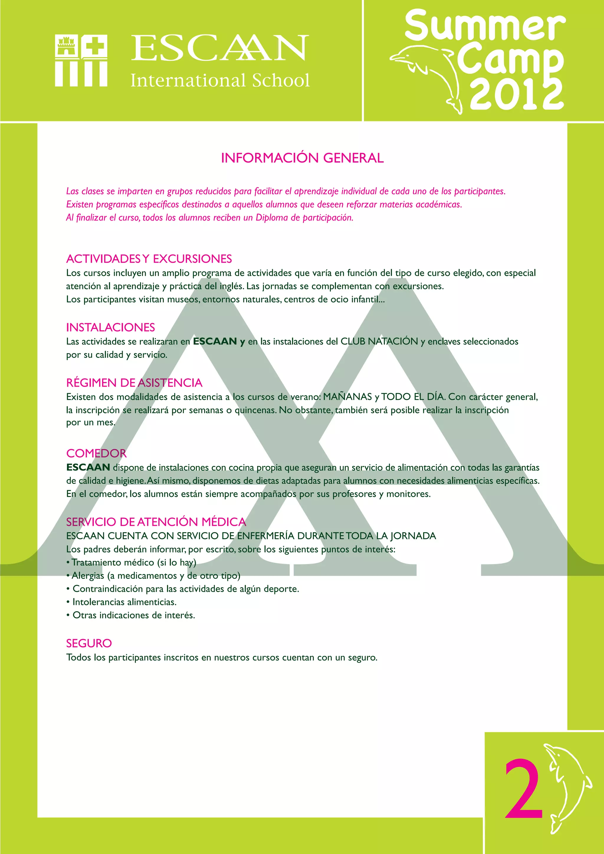 INFORMACIÓN GENERAL

Las clases se imparten en grupos reducidos para facilitar el aprendizaje individual de cada uno de los participantes.
Existen programas específicos destinados a aquellos alumnos que deseen reforzar materias académicas.
Al finalizar el curso, todos los alumnos reciben un Diploma de participación.



ACTIVIDADES Y EXCURSIONES
Los cursos incluyen un amplio programa de actividades que varía en función del tipo de curso elegido, con especial
atención al aprendizaje y práctica del inglés. Las jornadas se complementan con excursiones.
Los participantes visitan museos, entornos naturales, centros de ocio infantil...

INSTALACIONES
Las actividades se realizaran en ESCAAN y en las instalaciones del CLUB NATACIÓN y enclaves seleccionados
por su calidad y servicio.

RÉGIMEN DE ASISTENCIA
Existen dos modalidades de asistencia a los cursos de verano: MAÑANAS y TODO EL DÍA. Con carácter general,
la inscripción se realizará por semanas o quincenas. No obstante, también será posible realizar la inscripción
por un mes.


COMEDOR
ESCAAN dispone de instalaciones con cocina propia que aseguran un servicio de alimentación con todas las garantías
de calidad e higiene. Así mismo, disponemos de dietas adaptadas para alumnos con necesidades alimenticias específicas.
En el comedor, los alumnos están siempre acompañados por sus profesores y monitores.

SERVICIO DE ATENCIÓN MÉDICA
ESCAAN CUENTA CON SERVICIO DE ENFERMERÍA DURANTE TODA LA JORNADA
Los padres deberán informar, por escrito, sobre los siguientes puntos de interés:
• Tratamiento médico (si lo hay)
• Alergias (a medicamentos y de otro tipo)
• Contraindicación para las actividades de algún deporte.
• Intolerancias alimenticias.
• Otras indicaciones de interés.

SEGURO
Todos los participantes inscritos en nuestros cursos cuentan con un seguro.




                                                                                                                    2
 