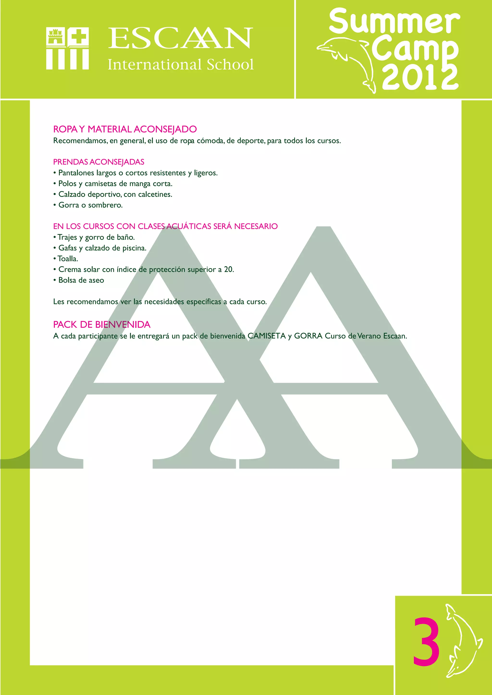 ROPA Y MATERIAL ACONSEJADO
Recomendamos, en general, el uso de ropa cómoda, de deporte, para todos los cursos.

PRENDAS ACONSEJADAS
• Pantalones largos o cortos resistentes y ligeros.
• Polos y camisetas de manga corta.
• Calzado deportivo, con calcetines.
• Gorra o sombrero.

EN LOS CURSOS CON CLASES ACUÁTICAS SERÁ NECESARIO
• Trajes y gorro de baño.
• Gafas y calzado de piscina.
• Toalla.
• Crema solar con índice de protección superior a 20.
• Bolsa de aseo

Les recomendamos ver las necesidades específicas a cada curso.

PACK DE BIENVENIDA
A cada participante se le entregará un pack de bienvenida CAMISETA y GORRA Curso de Verano Escaan.




                                                                                                     3
 