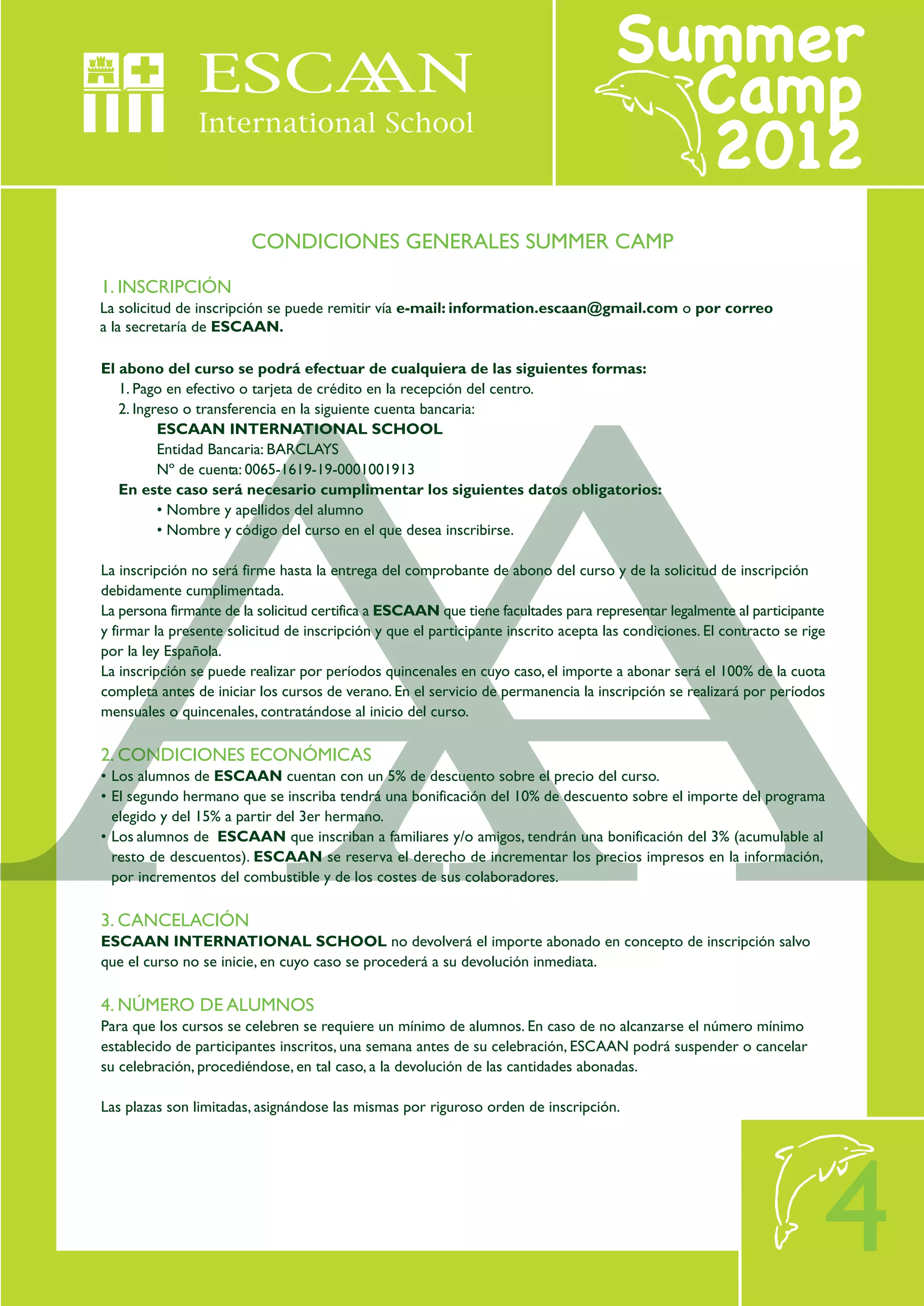 CONDICIONES GENERALES SUMMER CAMP

1. INSCRIPCIÓN
La solicitud de inscripción se puede remitir vía e-mail: information.escaan@gmail.com o por correo
a la secretaría de ESCAAN.

El abono del curso se podrá efectuar de cualquiera de las siguientes formas:
   1. Pago en efectivo o tarjeta de crédito en la recepción del centro.
   2. Ingreso o transferencia en la siguiente cuenta bancaria:
          ESCAAN INTERNATIONAL SCHOOL
          Entidad Bancaria: BARCLAYS
          Nº de cuenta: 0065-1619-19-0001001913
   En este caso será necesario cumplimentar los siguientes datos obligatorios:
          • Nombre y apellidos del alumno
          • Nombre y código del curso en el que desea inscribirse.

La inscripción no será firme hasta la entrega del comprobante de abono del curso y de la solicitud de inscripción
debidamente cumplimentada.
La persona firmante de la solicitud certifica a ESCAAN que tiene facultades para representar legalmente al participante
y firmar la presente solicitud de inscripción y que el participante inscrito acepta las condiciones. El contracto se rige
por la ley Española.
La inscripción se puede realizar por períodos quincenales en cuyo caso, el importe a abonar será el 100% de la cuota
completa antes de iniciar los cursos de verano. En el servicio de permanencia la inscripción se realizará por períodos
mensuales o quincenales, contratándose al inicio del curso.

2. CONDICIONES ECONÓMICAS
• Los alumnos de ESCAAN cuentan con un 5% de descuento sobre el precio del curso.
• El segundo hermano que se inscriba tendrá una bonificación del 10% de descuento sobre el importe del programa
  elegido y del 15% a partir del 3er hermano.
• Los alumnos de ESCAAN que inscriban a familiares y/o amigos, tendrán una bonificación del 3% (acumulable al
  resto de descuentos). ESCAAN se reserva el derecho de incrementar los precios impresos en la información,
  por incrementos del combustible y de los costes de sus colaboradores.

3. CANCELACIÓN
ESCAAN INTERNATIONAL SCHOOL no devolverá el importe abonado en concepto de inscripción salvo
que el curso no se inicie, en cuyo caso se procederá a su devolución inmediata.

4. NÚMERO DE ALUMNOS
Para que los cursos se celebren se requiere un mínimo de alumnos. En caso de no alcanzarse el número mínimo
establecido de participantes inscritos, una semana antes de su celebración, ESCAAN podrá suspender o cancelar
su celebración, procediéndose, en tal caso, a la devolución de las cantidades abonadas.

Las plazas son limitadas, asignándose las mismas por riguroso orden de inscripción.




                                                                                                                        4
 