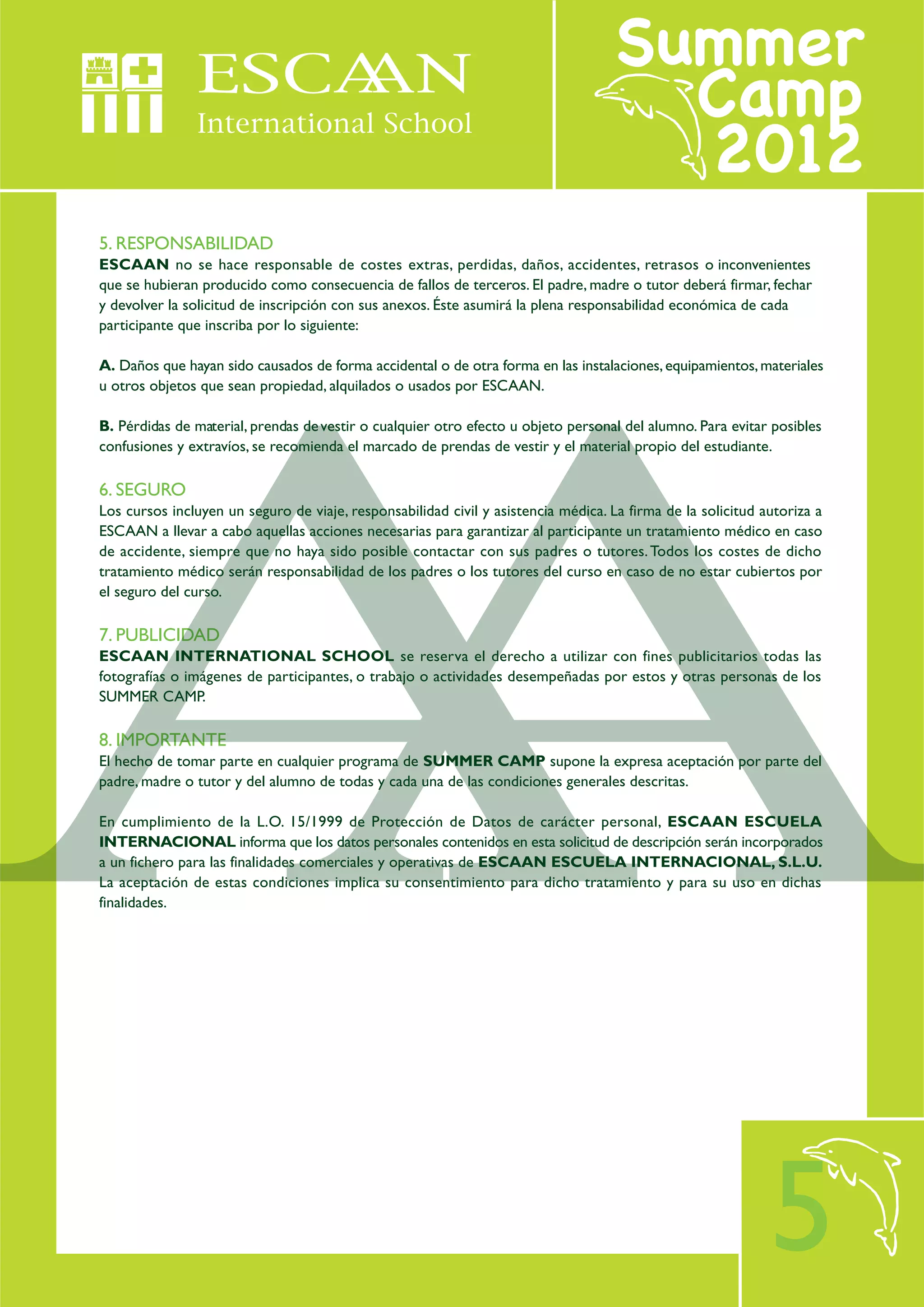 5. RESPONSABILIDAD
ESCAAN no se hace responsable de costes extras, perdidas, daños, accidentes, retrasos o inconvenientes
que se hubieran producido como consecuencia de fallos de terceros. El padre, madre o tutor deberá firmar, fechar
y devolver la solicitud de inscripción con sus anexos. Éste asumirá la plena responsabilidad económica de cada
participante que inscriba por lo siguiente:

A. Daños que hayan sido causados de forma accidental o de otra forma en las instalaciones, equipamientos, materiales
u otros objetos que sean propiedad, alquilados o usados por ESCAAN.

B. Pérdidas de material, prendas de vestir o cualquier otro efecto u objeto personal del alumno. Para evitar posibles
confusiones y extravíos, se recomienda el marcado de prendas de vestir y el material propio del estudiante.

6. SEGURO
Los cursos incluyen un seguro de viaje, responsabilidad civil y asistencia médica. La firma de la solicitud autoriza a
ESCAAN a llevar a cabo aquellas acciones necesarias para garantizar al participante un tratamiento médico en caso
de accidente, siempre que no haya sido posible contactar con sus padres o tutores. Todos los costes de dicho
tratamiento médico serán responsabilidad de los padres o los tutores del curso en caso de no estar cubiertos por
el seguro del curso.

7. PUBLICIDAD
ESCAAN INTERNATIONAL SCHOOL se reserva el derecho a utilizar con fines publicitarios todas las
fotografías o imágenes de participantes, o trabajo o actividades desempeñadas por estos y otras personas de los
SUMMER CAMP.

8. IMPORTANTE
El hecho de tomar parte en cualquier programa de SUMMER CAMP supone la expresa aceptación por parte del
padre, madre o tutor y del alumno de todas y cada una de las condiciones generales descritas.

En cumplimiento de la L.O. 15/1999 de Protección de Datos de carácter personal, ESCAAN ESCUELA
INTERNACIONAL informa que los datos personales contenidos en esta solicitud de descripción serán incorporados
a un fichero para las finalidades comerciales y operativas de ESCAAN ESCUELA INTERNACIONAL, S.L.U.
La aceptación de estas condiciones implica su consentimiento para dicho tratamiento y para su uso en dichas
finalidades.




                                                                                                             5
 