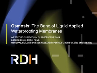 Osmosis: The Bane of Liquid Applied
Waterproofing Membranes
WESTFORD SYMPOSIUM SUMMER CAMP 2014:
GRAHAM FINCH, MASC, P.ENG
PRINCIPAL, BUILDING SCIENCE RESEARCH SPECIALIST, RDH BUILDING ENGINEERING
 