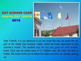 Dear Friends, it is our pleasure to let you know the way we spent the fist
part of the Gratia Day Summer Camp, which we have organized on this
summer’s month. The weather was dry but very good for such ecstatic
event. Each day we would have 31-37 children, who did enjoy the time at
Gratia. We would invite you to follow the slides and thus be virtually among
us!
DAY SUMMER CAMP
GRATIA DAY CENTER
2018
 
