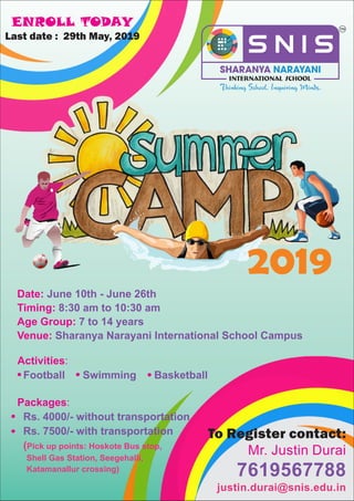 2019
Date:
Timing:
Age Group:
Venue:
June 10th - June
8:30 am to 10:30 am
7 to 14 years
Sharanya Narayani International School Campus
26th
Packages:
Rs. 4000/- without transportation
Rs. 7500/- with transportation
(Pick up points: Hoskote Bus stop,
Shell Gas Station, Seegehalli,
Katamanallur crossing)
ENROLL TODAY
Last date : 29th May, 2019
To Register contact:
Mr. Justin Durai
7619567788
justin.durai@snis.edu.in
Activities:
Football Swimming Basketball
 