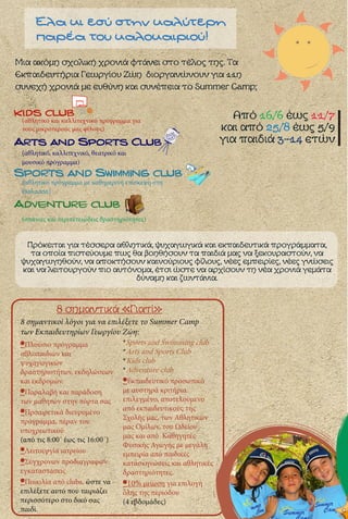 Από 16/6 έως 11/7
και από 25/8 έως 5/9
για παιδιά 3-14 ετών
Μια ακόμη σχολική χρονιά φτάνει στο τέλος της. Τα
Εκπαιδευτήρια Γεωργίου Ζώη διοργανώνουν για 11η
συνεχή χρονιά με ευθύνη και συνέπεια το Summer Camp:
Arts and Sports Club
8 σημαντικά «Γιατί»
8 σημαντικοί λόγοι για να επιλέξετε το Summer Camp
των Εκπαιδευτηρίων Γεωργίου Ζώη:
Adventure club
kids club
Sports and Swimming club
Έλα κι εσύ στην καλύτερη
παρέα του καλοκαιριού!
Πρόκειται για τέσσερα αθλητικά, ψυχαγωγικά και εκπαιδευτικά προγράμματα,
τα οποία πιστεύουμε πως θα βοηθήσουν τα παιδιά μας να ξεκουραστούν, να
ψυχαγωγηθούν, να αποκτήσουν καινούριους φίλους, νέες εμπειρίες, νέες γνώσεις
και να λειτουργούν πιο αυτόνομα, έτσι ώστε να αρχίσουν τη νέα χρονιά γεμάτα
δύναμη και ζωντάνια.
(αθλητικό πρόγραμμα με καθημερινή επίσκεψη στη
Θάλασσα)
(αθλητικό, καλλιτεχνικό, θεατρικό και
μουσικό πρόγραμμα)
(αθλητικό και καλλιτεχνικό πρόγραμμα για
τους μικρότερούς μας φίλους)
(σπάνιες και περιπετειώδεις δραστηριότητες)
•Πλούσιο πρόγραμμα
αθλοπαιδιών και
ψυχαγωγικών
δραστηριοτήτων, εκδηλώσεων
και εκδρομών.
•Παραλαβή και παράδοση
των μαθητών στην πόρτα σας
•Προαιρετικά διευρυμένο
πρόγραμμα, πέραν του
υποχρεωτικού
(από τις 8:00΄ έως τις 16:00΄)
•Λειτουργία ιατρείου
•Σύγχρονων προδιαγραφών
εγκαταστάσεις
•Ποικιλία από clubs, ώστε να
επιλέξετε αυτό που ταιριάζει
περισσότερο στο δικό σας
παιδί.
*Sports and Swimming club
*Arts and Sports Club
*Kids club
*Adventure club
•Εκπαιδευτικό προσωπικό
με αυστηρά κριτήρια
επιλεγμένο, αποτελούμενο
από εκπαιδευτικούς της
Σχολής μας, των Αθλητικών
μας Ομίλων, του Ωδείου
μας και από Καθηγητές
Φυσικής Αγωγής με μεγάλη
εμπειρία από παιδικές
κατασκηνώσεις και αθλητικές
δραστηριότητες.
•10% μείωση για επιλογή
όλης της περιόδου
(4 εβδομάδες)
 