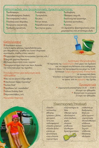 Yλικοτεχνική Yποδομή
Αθλοπαιδιές και ψυχαγωγικές δραστηριότητες
Εκδηλώσεις
•Ολυμπιακοί αγώνες
(τελετή άφιξης φλόγας, λαμπαδηδοδρομίες,
μίνι Μαραθώνιος, τρίαθλο και λοιπά Ολυμπιακά
αγωνίσματα, έπαθλα στους νικητές)
•Ψυχαγωγικά παιχνίδια συνεργασίας (ροντέο, κτλ.)
•Παιχνίδι χαμένου θησαυρού
(δίπλωμα εξερευνητή στους νικητές)
•Αποχαιρετιστήριο πάρτι και πάρτι Karaoke
την τελευταία μέρα της περιόδου
Τουλάχιστον μία εκδρομή ανά
εβδομάδα
•Πικ νικ στο βουνό (Πάρνηθα)*
•Οικολογικό πάρκο Ευρυάλης*
•Action Park*
•Γηπεδάκια 5x5 mundialito*
•Athens Holiday Park
•Νεροτσουλήθρες, κτλ.
•Γήπεδο
πολλαπλής
άθλησης
(μπάσκετ, βόλεϊ,
χάντμπολ,
τένις και
ποδοσφαίρου)
•Γήπεδο μπάσκετ
•Γήπεδο βόλεϊ
•Αυλές με
χλοοτάπητα
•Δύο κλειστά
γυμναστήρια
•Γυμναστήριο Ju
Jitsu
•Θέατρο άρτια
εξοπλισμένο
•Δύο παιδικές
χαρές
•Ιατρείο
•Αίθουσα
ελεύθερων
δραστηριοτήτων
•Αίθουσα με
διαδρόμους,
βάρη και
άλλα όργανα
γυμναστικής
•Κουκλοθέατρο
•Αίθουσα
Εικαστικών
Τεχνών
•Αίθουσα
Μουσικής
•Κυλικείο
•ποδόσφαιρο,
•καλαθοσφαίριση (basket),
•πετοσφαίριση (volley),
•παιδαγωγικά παιχνίδια,
•ενόργανη γυμναστική,
•ρυθμική γυμναστική,
•τοξοβολία,
•τραμπολίνο,
•ju jitsu,
•πινγκ πονγκ,
•παραδοσιακοί χοροί,
•μοντέρνος χορός,
•κολύμβηση,
•θεατρικό παιχνίδι,
•καλλιτεχνικό εργαστήρι,
•μουσική προπαιδεία,
•cinema
Οι παραπάνω δραστηριότητες είναι
μοιρασμένες στα αντίστοιχα clubs.
Χρήσιμες πληροφορίες
*Η παρουσία της νοσηλεύτριας στον χώρο του Σχολείου
και του ιατρού στη θάλασσα είναι καθημερινή.
*Μετά το πέρας του προγράμματος και μέχρι τις 16.00΄
λειτουργεί Τμήμα Δημιουργικής Απασχόλησης
σε προαιρετική βάση.
*Επιπλέον οι συμμετέχοντες έχουν τη δυνατότητα
να τρώνε απὀ το μαγειρείο της Σχολής
Προαιρετικά
* Δημιουργική απασχόληση (14.45΄ – 16.00΄)
20 ευρώ την εβδομάδα.
* Φαγητό από το μαγειρείο
25 ευρώ την εβδομάδα.
*Δωρεάν παροχή
 