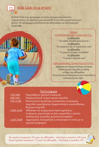 Kids Club (3-4 ετών)
Το Kids Club είναι πρόγραμμα το οποίο πραγματοποιείται στις
εγκαταστάσεις του Σχολείου μας και απευθύνεται στους μικρότερούς μας
φίλους. Το πρόγραμμα αποτελείται από αθλοπαιδιές και Καλλιτεχνικό
Εργαστήρι.
Πρόγραμμα
7:30-9:00	 Παραλαβή με σχολικά λεωφορεία
9:00-9:50	 Παιδαγωγικά & ψυχοκινητικά παιχνίδια
9:50-13:00	 Καλλιτεχνικό Εργαστήρι (κατασκευές, ζωγραφική, 		
		 παιχνίδια παρατήρησης, δραματοποίηση, κουκλοθέατρο, 	
		θεατρικό παιχνίδι)
13:00-14:45	 Αθλητικές και ψυχαγωγικές δραστηριότητες
		 (ενόργανη γυμναστική, ju jitsu, τραμπολίνο, cinema, 	
		παιδαγωγικά παιχνίδια, μουσική προπαιδεία)
14:45-16:00	 Δημιουργική Απασχόληση ή επιστροφή στο σπίτι με τα 	
		σχολικά λεωφορεία
Θέμα:
Η θάλασσα και η μαγεία της.
1η εβδομάδα
* “Το ταξίδι στη θάλασσα ξεκινά..”
2η εβδομάδα
* “Οι γοργόνες και οι περιπέτειές τους”
3η εβδομάδα
* “Ο μαγικός κόσμος του βυθού”
4η εβδομάδα
* “Οι μικροί πειρατές μας”
εβδομαδιαίες δραστηριότητες
-Αφήγηση και δραματοποίηση ιστορίας.
-Παιδαγωγικά παιχνίδια με βάση
το θέμα της εβδομάδας.
-Χειροτεχνίες με θησαυρούς από σκουπίδια ή
κατασκευή απο πηλό.
Με σχολικό λεωφορείο: 95 ευρώ την εβδομάδα – ολόκληρη η περίοδος 340 ευρώ.
Χωρίς σχολικό λεωφορείο: 75 ευρώ την εβδομάδα – ολόκληρη η περίοδος 270
 