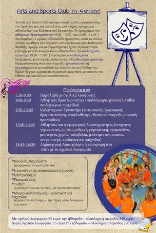 Arts and Sports Club (5-9 ετών)
Το Arts and Sports Club πραγματοποιείται στις εγκαταστάσεις
του Σχολείου μας και αποτελείται από πλήρες πρόγραμμα
αθλοπαιδιών και Καλλιτεχνικό Εργαστήρι. Το πρόγραμμα των
αθλητικών δραστηριότητων (9.00΄ – 9.50΄ και 13.00΄ -14.45΄)
περιλαμβάνει 3 ωριαίες αθλοπαιδιές ημερησίως, κατά τις οποίες
γίνεται εκμάθηση των τεχνικών από εξειδικευμένους Καθηγητές
Φυσικής Αγωγής και οι συμμετέχοντες έχουν τη δυνατότητα
επιλογής μεταξύ διαφορετικών αθλοπαιδιών. Το καλλιτεχνικό
εργαστήρι (9.50΄- 13.00΄) περιλαμβάνει καλλιτεχνικά
(ζωγραφική, χειροτεχνίες, κατασκευές, κλπ.),θεατρικό εργαστήρι
(δραματοποίηση, θεατρικό παιχνίδι), μουσικοκινητική
αγωγή(μουσική προπαιδεία) και υλοποιείται από Καθηγητές
Καλών Τεχνών, εμψυχωτές θεατρικού παιχνιδιού, μουσικούς του
Ωδείου μας και άλλους εκπαιδευτικούς.
*Κουζινο..πειράματα
(φτιάχνουμε παγωτό γρανίτα)
*Η μεγάλη της ανακύκλωσης σχολή
*Επιτραπέζια
*Face painting
*T-shirt
(χειροποίητο αναμνηστικό... με προσωπικότητα)
*Μικροί καλλιτέχνες - φανταστικά 	
δάχτυλα
(ερχόμαστε σε επαφή με την τέχνη μέσω διαφόρων 	
τεχνικών)
Πρόγραμμα
7:30-9:00	 Παραλαβή με σχολικά λεωφορεία
9:00-9:50	 Αθλητικές δραστηριότητες (ποδόσφαιρο, μπάσκετ, volley, 	
		παιδαγωγικά παιχνίδια)
9:50-13:00	 Καλλιτεχνικό Εργαστήρι (κατασκευές, ζωγραφική, 		
		 δραματοποίηση, κουκλοθέατρο, θεατρικό παιχνίδι, μουσική 	
		προπαιδεία)
13:00-14:45	 Αθλητικές και ψυχαγωγικές δραστηριότητες (ενόργανη 	
		 γυμναστική, ju jitsu, ρυθμική γυμναστική, τραμπολίνο, 	
		 μοντέρνος χορός, τοξοβολία, μπάντμιντον, cinema,
		 πινγκ πονγκ, παιδαγωγικά παιχνίδια)
14:45-16:00	 Δημιουργική Απασχόληση ή επιστροφή στο
σπίτι με τα σχολικά λεωφορεία
Με σχολικό λεωφορείο: 95 ευρώ την εβδομάδα – ολόκληρη η περίοδος 340 ευρώ.
Χωρίς σχολικό λεωφορείο: 75 ευρώ την εβδομάδα – ολόκληρη η περίοδος 270 ευρώ.
 