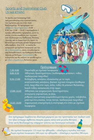 Το Sports and Swimming Club
πραγματοποιείται στις εγκαταστάσεις
του Σχολείου μας και στην πλαζ
Βουλιαγμένης. Το πρόγραμμα των
αθλητικών δραστηριότητων (9.00΄ –
9.50΄ και 13.00΄ – 14.45΄) περιλαμβάνει 3
ωριαίες αθλοπαιδιές ημερησίως, κατά τις
οποίες γίνεται εκμάθηση των τεχνικών
από εξειδικευμένους Καθηγητές Φυσικής
Αγωγής, και οι συμμετέχοντες έχουν τη
δυνατότητα επιλογής μεταξύ διαφορετικών
αθλοπαιδιών. Στις 9.50΄ τα παιδιά θα
αναχωρούν με σχολικά λεωφορεία για την
ακτή Βουλιαγμένης, όπου, συνοδευόμενα
από Εκπαιδευτικούς και Καθηγητή Φυσικής
Αγωγής με δίπλωμα Ναυαγοσώστη θα
κολυμπούν και θα παίζουν σε οριοθετημένο
με ειδικές σημαδούρες θαλάσσιο χώρο.
Sports and Swimming Club
(5-12 ετών)
Στο πρόγραμμα λαμβάνεται ιδιαίτερη μέριμνα για την προστασία των παιδιών από
τον ήλιο (υπάρχει άφθονος σκιερός χώρος κάτω από μεγάλα δέντρα).
Στην ακτή Βουλιαγμένης υπάρχουν ψύκτες και λειτουργεί κυλικείο.
Πρόγραμμα
7:30-9:00	 Παραλαβή με σχολικά λεωφορεία
9:00-9:50	 Αθλητικές δραστηριότητες (ποδόσφαιρο, μπάσκετ, volley, 		
		παιδαγωγικά παιχνίδια)
9:50-13:00	 Κολύμβηση, ασκήσεις εξοικείωσης με το νερό, 			
		 αναπνευστικές ασκήσεις, βασικά τεχνικά στοιχεία ελεύθερου 	
		 στιλ, παιχνίδια στο νερό, πόλο, volley & μπάσκετ θαλάσσης, 	
		 beach volley, κατασκευές στην άμμο.
13:00-14:45	 Αθλητικές και ψυχαγωγικές δραστηριότητες
		 (ενόργανη γυμναστική, ju jitsu,
		 ρυθμική γυμναστική,τραμπολίνο,μοντέρνος χορός, τοξοβολία, 	
		 μπάντμιντον,cinema, πινγκ πονγκ, παιδαγωγικά παιχνίδια)
14:45-16:00	 Δημιουργική απασχόληση ή επιστροφή στο σπίτι με σχολικά 	
		λεωφορεία
Με σχολικό λεωφορείο: 125 ευρώ την εβδομάδα – ολόκληρη η περίοδος 450 ευρώ.
Χωρίς σχολικό λεωφορείο: 108 ευρώ την εβδομάδα – ολόκληρη η περίοδος 390 ευρώ.
 