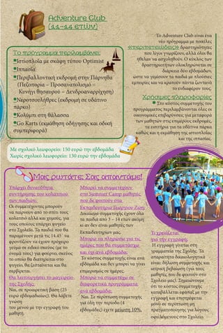 Adventure Club
(11-14 ετών)
Το Adventure Club είναι ένα
νέο πρόγραμμα με ποικίλες
«περιπετειώδεις» δραστηριότητες
που λίγοι γνωρίζουν, αλλά όλοι θα
ήθελαν να ασχοληθούν. Ο κύκλος των
δραστηριοτήτων ολοκληρώνεται σε
διάρκεια δύο εβδομάδων,
ώστε να γεμίσουν τα παιδιά με πλούσιες
εμπειρίες και να κρατούν πάντα ζωντανό
το ενδιαφέρον τους.
Το πρόγραμμα περιλαμβάνει:
•Ιστιοπλοΐα με σκάφη τύπου Optimist
•Ιππασία
•Περιβαλλοντική εκδρομή στην Πάρνηθα
(Πεζοπορία – Προσανατολισμό –
Κυνήγι θησαυρού – Δενδροαναρρίχηση)
•Νεροτσουλήθρες (εκδρομή σε υδάτινο
πάρκο)
•Κολύμπι στη θάλασσα
•Go Karts (εκμάθηση οδήγησης και οδική
συμπεριφορά)
Χρήσιμες πληροφορίες
Στο κόστος συμμετοχής του
προγράμματος περιλαμβάνονται όλες οι
οικονομικές επιβαρύνσεις για μεταφορά
των μαθητών στις επιμέρους εκδρομές,
τα εισιτήρια για τα υδάτινα πάρκα
καθώς και η εκμάθηση της ιστιοπλοΐας
και της ιππασίας.
Με σχολικό λεωφορείο: 150 ευρώ την εβδομάδα
Χωρίς σχολικό λεωφορείο: 130 ευρώ την εβδομάδα
Μας ρωτάτε; Σας απαντάμε!
Υπάρχει δυνατότητα
συντήρησης του κολατσιού
των παιδιών;
Οι συμμετέχοντες μπορούν
να παίρνουν από το σπίτι τους
κολατσιό αλλά και χυμούς, για
τους οποίους υπάρχει ψυγείο
στο Σχολείο. Τα παιδιά που θα
παραμένουν μετά τις 14.45΄ να
φροντίζουν να έχουν πρόχειρο
γεύμα σε ειδικό σκεύος (με το
όνομά τους) για φούρνο, σκεύος
το οποίο θα διατηρείται στο
ψυγείο, θα ζεσταίνεται και θα
σερβίρεται.
Θα λειτουργήσει το μαγειρείο
της Σχολής;
Ναι, σε προαιρετική βάση (25
ευρώ εβδομαδιαίως). Θα λάβετε
γνώση
του μενού με την εγγραφή του
μαθητή.
Μπορεί να συμμετέχουν
στο Summer Camp μαθητές
που δε φοιτούν στα
Εκπαιδευτήρια Γεωργίου Ζώη;
Δικαίωμα συμμετοχής έχουν όλα
τα παιδιά από 3 – 14 ετών ακόμη
κι αν δεν είναι μαθητές των
Εκπαιδευτηρίων μας.
Μπορώ να πληρώσω για τις
ημέρες που θα συμμετάσχω
και όχι ανά εβδομάδα;
Το κόστος συμμετοχής είναι ανά
εβδομάδα και δεν μπορεί να γίνει
επιμερισμός σε ημέρες.
Μπορώ να συμμετέχω σε
διαφορετικά προγράμματα
ανά εβδομάδα;
Ναι. Σε περίπτωση συμμετοχής
για όλη την περίοδο (4
εβδομάδες) έχετε μείωση 10%.
Τι χρειάζεται
για την εγγραφή;
Η εγγραφή γίνεται στη
γραμματεία της Σχολής. Τα
απαραίτητα δικαιολογητικά
είναι: δήλωση συμμετοχής και
ιατρική βεβαίωση (για τους
μαθητές που δε φοιτούν στο
Σχολείο μας). Σημειώνουμε
ότι το κόστος συμμετοχής
καταβάλλεται εφάπαξ με την
εγγραφή και επιστρέφεται
μόνο σε περίπτωση μη
πραγματοποίησης για λόγους
οφειλόμενους στο Σχολείο.
 