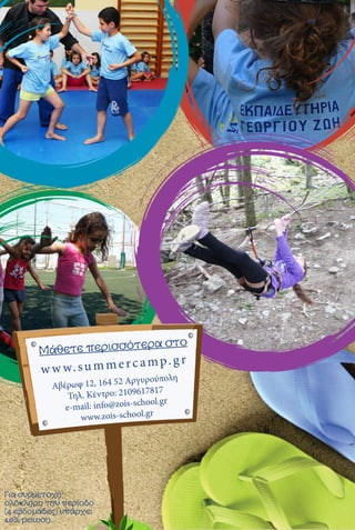 w w w.summercamp.gr
Μάθετε περισσότερα στο
Αβέρωφ 12, 164 52 Αργυρούπολη
Τηλ. Κέντρο: 2109617817
e-mail: info@zois-school.gr
www.zois-school.gr
Για συμμετοχή
ολόκληρη την περίοδο
(4 εβδομάδες) υπάρχει
10% μείωση.
 